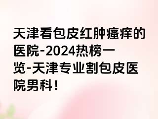 天津看包皮红肿瘙痒的医院-2024热榜一览-天津专业割包皮医院男科！