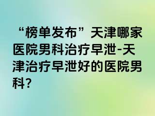 “榜单发布”天津哪家医院男科治疗早泄-天津治疗早泄好的医院男科?
