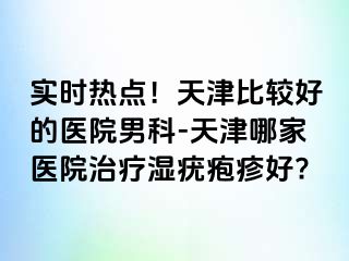 实时热点！天津比较好的医院男科-天津哪家医院治疗湿疣疱疹好?