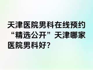 天津医院男科在线预约“精选公开”天津哪家医院男科好?