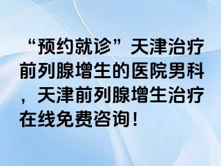 “预约就诊”天津治疗前列腺增生的医院男科，天津前列腺增生治疗在线免费咨询！