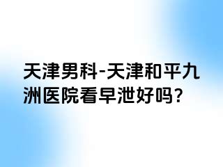 天津男科-天津和平九洲医院看早泄好吗？