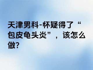 天津男科-怀疑得了“包皮龟头炎”，该怎么做？