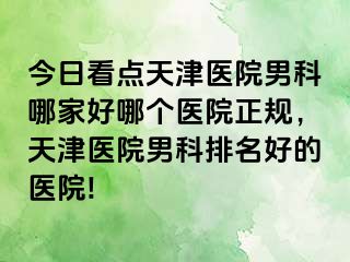 今日看点天津医院男科哪家好哪个医院正规，天津医院男科排名好的医院!