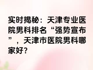实时揭秘：天津专业医院男科排名“强势宣布”，天津市医院男科哪家好？