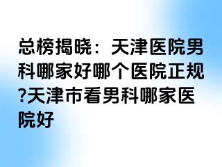 总榜揭晓：天津医院男科哪家好哪个医院正规?天津市看男科哪家医院好