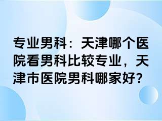 专业男科：天津哪个医院看男科比较专业，天津市医院男科哪家好？