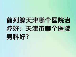 前列腺天津哪个医院治疗好：天津市哪个医院男科好?