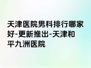 天津医院男科排行哪家好-更新推出-天津和平九洲医院