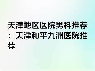天津地区医院男科推荐：天津和平九洲医院推荐