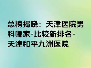 总榜揭晓：天津医院男科哪家-比较新排名-天津和平九洲医院