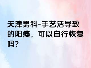 天津男科-手艺活导致的阳痿，可以自行恢复吗？