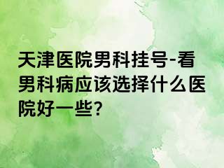 天津医院男科挂号-看男科病应该选择什么医院好一些？