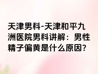 天津男科-天津和平九洲医院男科讲解：男性精子偏黄是什么原因？