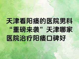 天津看阳痿的医院男科“重磅来袭”天津哪家医院治疗阳痿口碑好