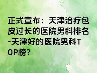 正式宣布：天津治疗包皮过长的医院男科排名-天津好的医院男科TOP榜?