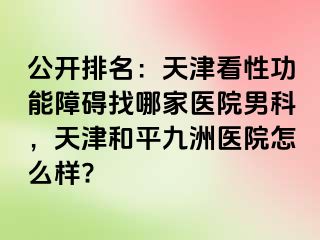 公开排名：天津看性功能障碍找哪家医院男科，天津和平九洲医院怎么样?
