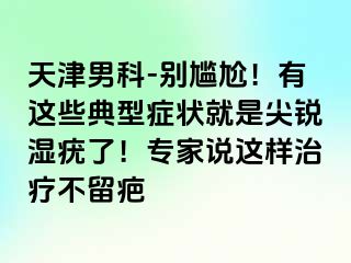 天津男科-别尴尬！有这些典型症状就是尖锐湿疣了！专家说这样治疗不留疤
