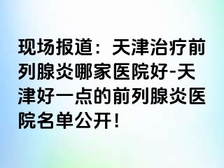 现场报道：天津治疗前列腺炎哪家医院好-天津好一点的前列腺炎医院名单公开！