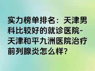 实力榜单排名：天津男科比较好的就诊医院-天津和平九洲医院治疗前列腺炎怎么样？