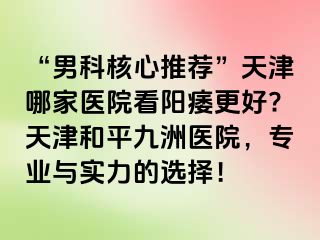 “男科核心推荐”天津哪家医院看阳痿更好?天津和平九洲医院，专业与实力的选择！