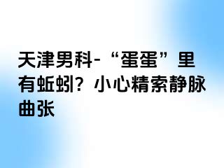 天津男科-“蛋蛋”里有蚯蚓？小心精索静脉曲张