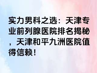 实力男科之选：天津专业前列腺医院排名揭秘，天津和平九洲医院值得信赖！
