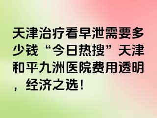 天津治疗看早泄需要多少钱“今日热搜”天津和平九洲医院费用透明，经济之选！