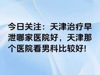 今日关注：天津治疗早泄哪家医院好，天津那个医院看男科比较好!