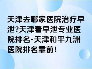 天津去哪家医院治疗早泄?天津看早泄专业医院排名-天津和平九洲医院排名靠前！