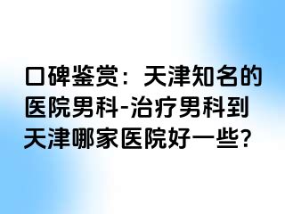 口碑鉴赏：天津知名的医院男科-治疗男科到天津哪家医院好一些？