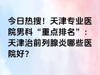 今日热搜！天津专业医院男科“重点排名”：天津治前列腺炎哪些医院好？
