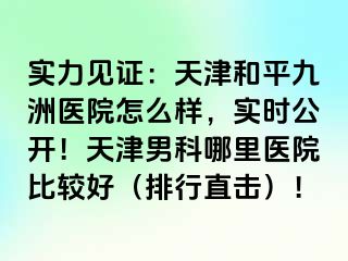 实力见证：天津和平九洲医院怎么样，实时公开！天津男科哪里医院比较好（排行直击）！