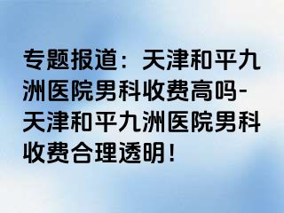 专题报道：天津和平九洲医院男科收费高吗-天津和平九洲医院男科收费合理透明！