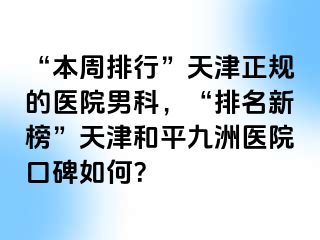 “本周排行”天津正规的医院男科，“排名新榜”天津和平九洲医院口碑如何？