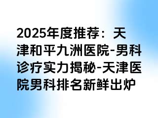 2025年度推荐：天津和平九洲医院-男科诊疗实力揭秘-天津医院男科排名新鲜出炉