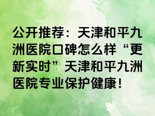 公开推荐：天津和平九洲医院口碑怎么样“更新实时”天津和平九洲医院专业保护健康！