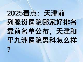 2025看点：天津前列腺炎医院哪家好排名靠前名单公布，天津和平九洲医院男科怎么样？
