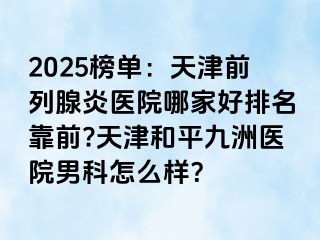 2025榜单：天津前列腺炎医院哪家好排名靠前?天津和平九洲医院男科怎么样？