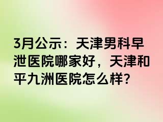 3月公示：天津男科早泄医院哪家好，天津和平九洲医院怎么样？