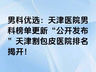 男科优选：天津医院男科榜单更新“公开发布”天津割包皮医院排名揭开！