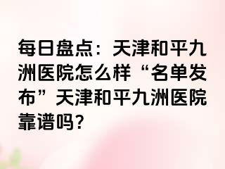 每日盘点：天津和平九洲医院怎么样“名单发布”天津和平九洲医院靠谱吗？