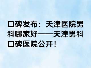 口碑发布：天津医院男科哪家好——天津男科口碑医院公开！