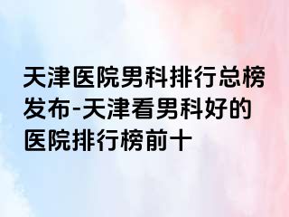 天津医院男科排行总榜发布-天津看男科好的医院排行榜前十