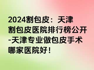 2024割包皮：天津割包皮医院排行榜公开-天津专业做包皮手术哪家医院好！