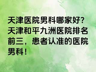 天津医院男科哪家好?天津和平九洲医院排名前三，患者认准的医院男科！