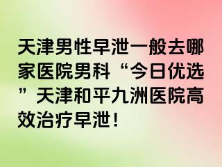天津男性早泄一般去哪家医院男科“今日优选”天津和平九洲医院高效治疗早泄！