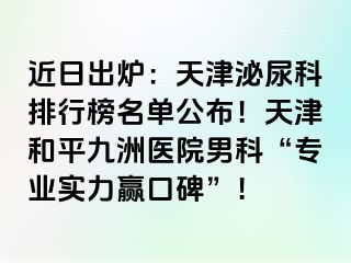 近日出炉：天津泌尿科排行榜名单公布！天津和平九洲医院男科“专业实力赢口碑”！