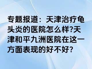 专题报道：天津治疗龟头炎的医院怎么样?天津和平九洲医院在这一方面表现的好不好?