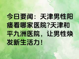 今日要闻：天津男性阳痿看哪家医院?天津和平九洲医院，让男性焕发新生活力！